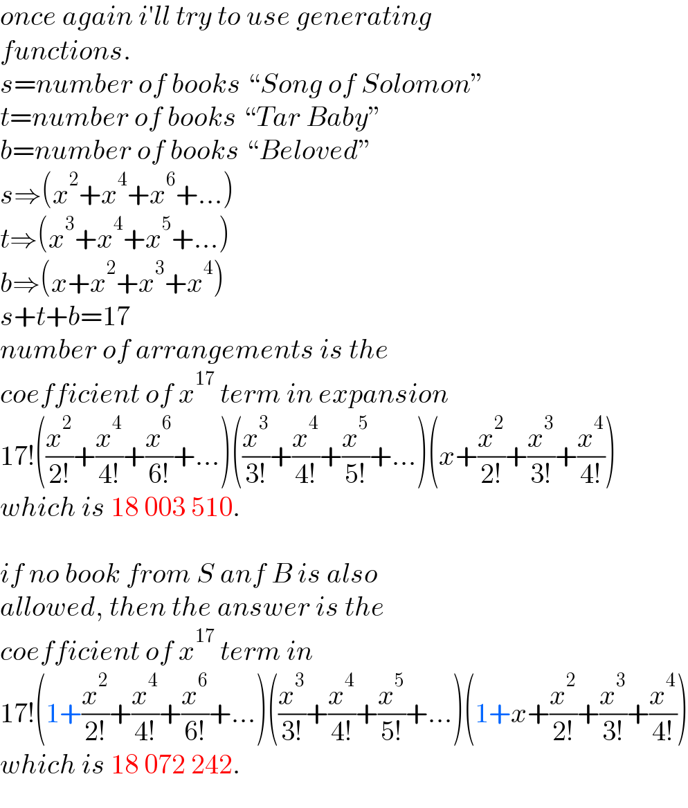 once again i′ll try to use generating  functions.  s=number of books “Song of Solomon”  t=number of books “Tar Baby”  b=number of books “Beloved”  s⇒(x^2 +x^4 +x^6 +...)  t⇒(x^3 +x^4 +x^5 +...)  b⇒(x+x^2 +x^3 +x^4 )  s+t+b=17  number of arrangements is the  coefficient of x^(17)  term in expansion  17!((x^2 /(2!))+(x^4 /(4!))+(x^6 /(6!))+...)((x^3 /(3!))+(x^4 /(4!))+(x^5 /(5!))+...)(x+(x^2 /(2!))+(x^3 /(3!))+(x^4 /(4!)))  which is 18 003 510.     if no book from S anf B is also  allowed, then the answer is the  coefficient of x^(17)  term in  17!(1+(x^2 /(2!))+(x^4 /(4!))+(x^6 /(6!))+...)((x^3 /(3!))+(x^4 /(4!))+(x^5 /(5!))+...)(1+x+(x^2 /(2!))+(x^3 /(3!))+(x^4 /(4!)))  which is 18 072 242.  