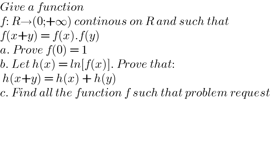 Give a function   f: R→(0;+∞) continous on R and such that  f(x+y) = f(x).f(y)  a. Prove f(0) = 1  b. Let h(x) = ln[f(x)]. Prove that:   h(x+y) = h(x) + h(y)  c. Find all the function f such that problem request          