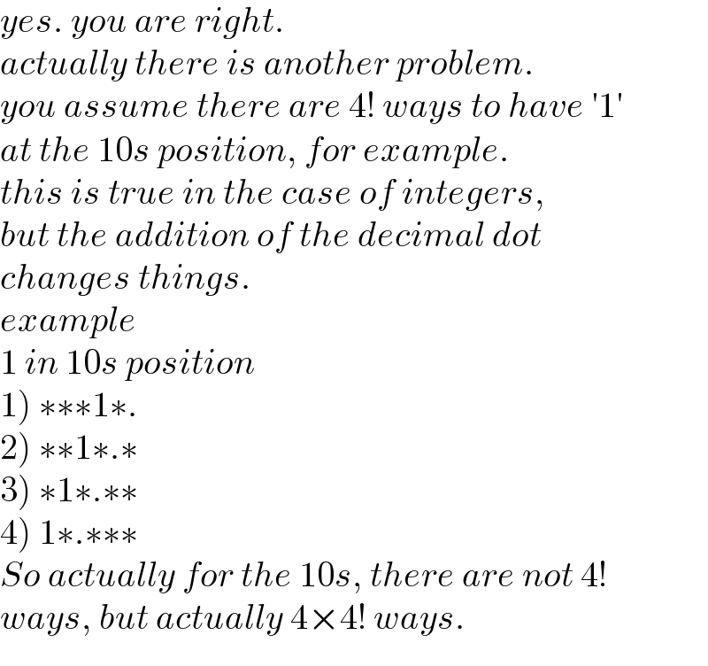yes. you are right.  actually there is another problem.  you assume there are 4! ways to have ′1′  at the 10s position, for example.  this is true in the case of integers,   but the addition of the decimal dot   changes things.  example  1 in 10s position  1) ∗∗∗1∗.  2) ∗∗1∗.∗  3) ∗1∗.∗∗  4) 1∗.∗∗∗  So actually for the 10s, there are not 4!  ways, but actually 4×4! ways.  