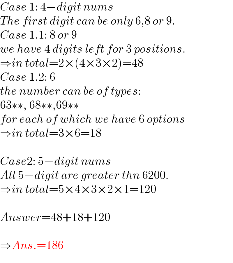 Case 1: 4−digit nums  The first digit can be only 6,8 or 9.  Case 1.1: 8 or 9  we have 4 digits left for 3 positions.  ⇒in total=2×(4×3×2)=48  Case 1.2: 6  the number can be of types:  63∗∗, 68∗∗,69∗∗  for each of which we have 6 options  ⇒in total=3×6=18    Case2: 5−digit nums  All 5−digit are greater thn 6200.  ⇒in total=5×4×3×2×1=120    Answer=48+18+120    ⇒Ans.=186  