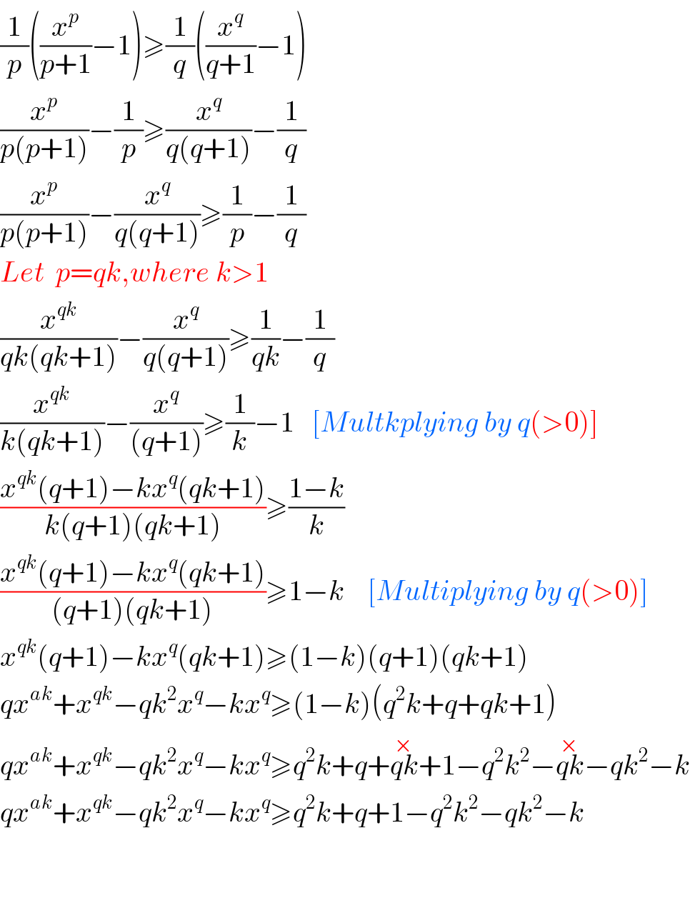 (1/p)((x^p /(p+1))−1)≥(1/q)((x^q /(q+1))−1)  (x^p /(p(p+1)))−(1/p)≥(x^q /(q(q+1)))−(1/q)  (x^p /(p(p+1)))−(x^q /(q(q+1)))≥(1/p)−(1/q)  Let  p=qk,where k>1  (x^(qk) /(qk(qk+1)))−(x^q /(q(q+1)))≥(1/(qk))−(1/q)  (x^(qk) /(k(qk+1)))−(x^q /((q+1)))≥(1/k)−1   [Multkplying by q(>0)]  ((x^(qk) (q+1)−kx^q (qk+1))/(k(q+1)(qk+1)))≥((1−k)/k)  ((x^(qk) (q+1)−kx^q (qk+1))/((q+1)(qk+1)))≥1−k    [Multiplying by q(>0)]  x^(qk) (q+1)−kx^q (qk+1)≥(1−k)(q+1)(qk+1)  qx^(ak) +x^(qk) −qk^2 x^q −kx^q ≥(1−k)(q^2 k+q+qk+1)  qx^(ak) +x^(qk) −qk^2 x^q −kx^q ≥q^2 k+q+qk^(×) +1−q^2 k^2 −qk^(×) −qk^2 −k  qx^(ak) +x^(qk) −qk^2 x^q −kx^q ≥q^2 k+q+1−q^2 k^2 −qk^2 −k      