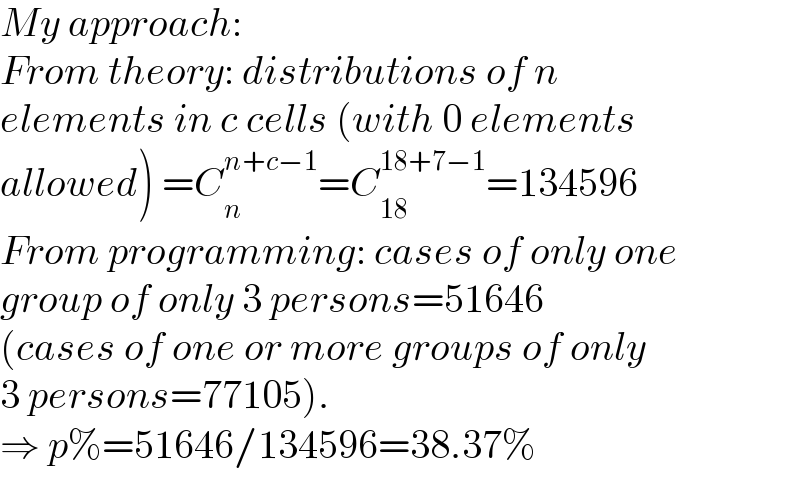 My approach:  From theory: distributions of n  elements in c cells (with 0 elements  allowed) =C_n ^(n+c−1) =C_(18) ^(18+7−1) =134596  From programming: cases of only one  group of only 3 persons=51646  (cases of one or more groups of only  3 persons=77105).  ⇒ p%=51646/134596=38.37%  