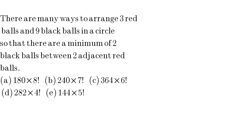   There are many ways to arrange 3 red   balls and 9 black balls in a circle   so that there are a minimum of 2  black balls between 2 adjacent red  balls.  (a) 180×8!    (b) 240×7!    (c) 364×6!   (d) 282×4!    (e) 144×5!   
