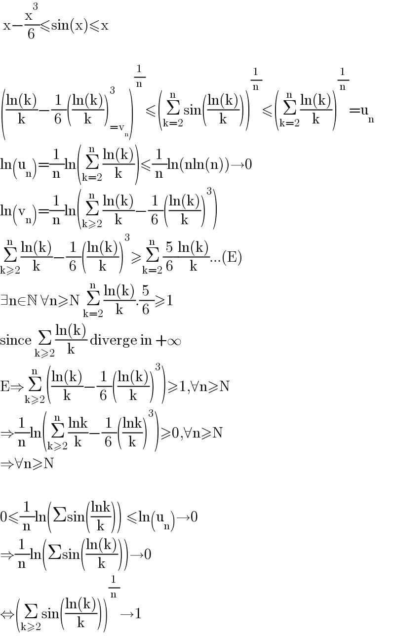  x−(x^3 /6)≤sin(x)≤x    (((ln(k))/k)−(1/6)(((ln(k))/k))_(=v_n ) ^3 )^(1/n) ≤(Σ_(k=2) ^n sin(((ln(k))/k)))^(1/n) ≤(Σ_(k=2) ^n ((ln(k))/k))^(1/n) =u_n   ln(u_n )=(1/n)ln(Σ_(k=2) ^n ((ln(k))/k))≤(1/n)ln(nln(n))→0  ln(v_n )=(1/n)ln(Σ_(k≥2) ^n ((ln(k))/k)−(1/6)(((ln(k))/k))^3 )  Σ_(k≥2) ^n ((ln(k))/k)−(1/6)(((ln(k))/k))^3 ≥Σ_(k=2) ^n (5/6)((ln(k))/k)...(E)  ∃n∈N ∀n≥N Σ_(k=2) ^n ((ln(k))/k).(5/6)≥1  since Σ_(k≥2) ((ln(k))/k) diverge in +∞  E⇒Σ_(k≥2) ^n (((ln(k))/k)−(1/6)(((ln(k))/k))^3 )≥1,∀n≥N  ⇒(1/n)ln(Σ_(k≥2) ^n ((lnk)/k)−(1/6)(((lnk)/k))^3 )≥0,∀n≥N  ⇒∀n≥N    0≤(1/n)ln(Σsin(((lnk)/k)))^ ≤ln(u_n )→0  ⇒(1/n)ln(Σsin(((ln(k))/k)))→0  ⇔(Σ_(k≥2) sin(((ln(k))/k)))^(1/n) →1  