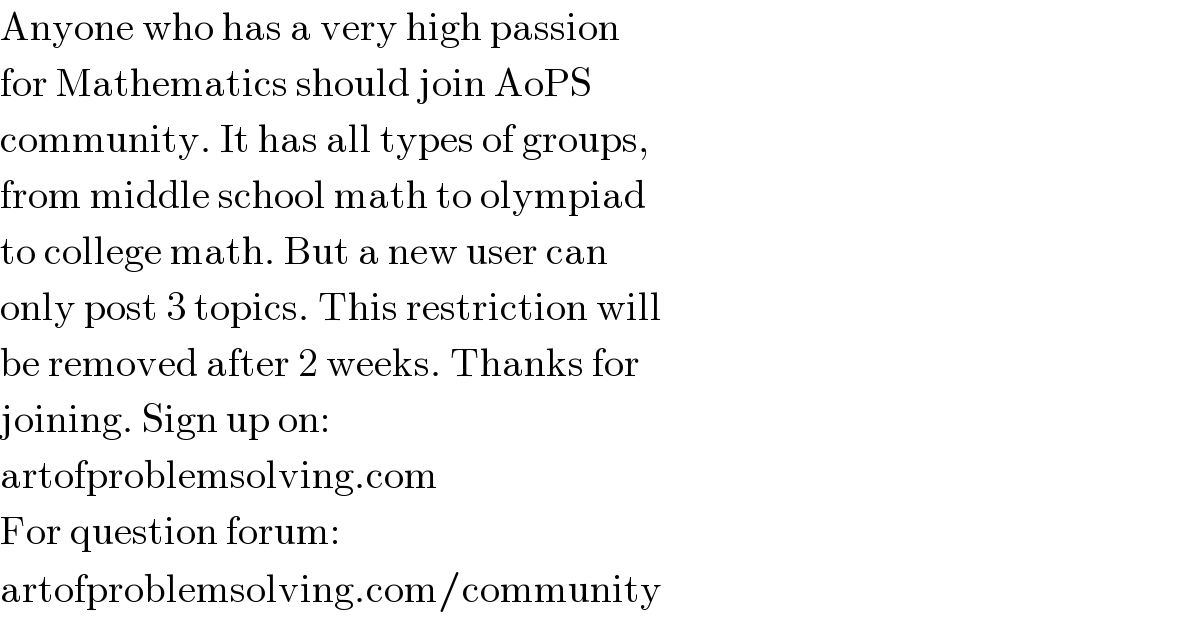 Anyone who has a very high passion  for Mathematics should join AoPS  community. It has all types of groups,  from middle school math to olympiad  to college math. But a new user can  only post 3 topics. This restriction will  be removed after 2 weeks. Thanks for  joining. Sign up on:  artofproblemsolving.com  For question forum:  artofproblemsolving.com/community  