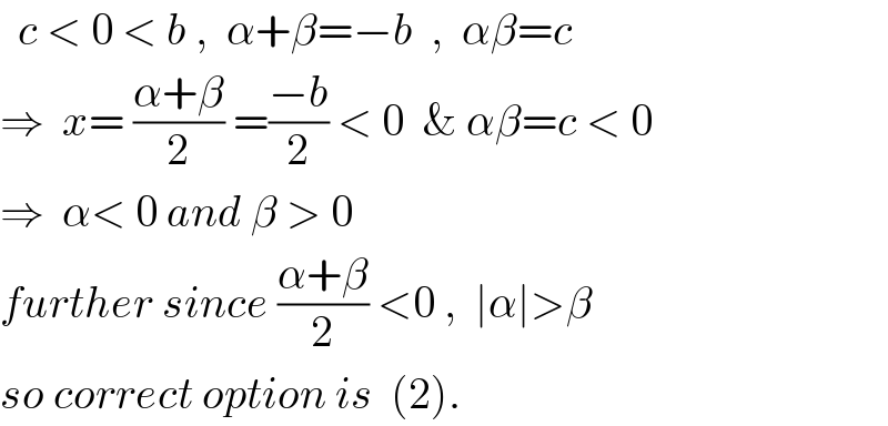   c < 0 < b ,  α+β=−b  ,  αβ=c  ⇒  x= ((α+β)/2) =((−b)/2) < 0  & αβ=c < 0  ⇒  α< 0 and β > 0  further since ((α+β)/2) <0 ,  ∣α∣>β  so correct option is  (2).  