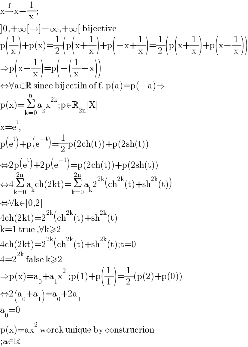 x→^f x−(1/x);  ]0,+∞[→]−∞,+∞[ bijective  p((1/x))+p(x)=(1/2)(p(x+(1/x))+p(−x+(1/x))=(1/2)(p(x+(1/x))+p(x−(1/x)))  ⇒p(x−(1/x))=p(−((1/x)−x))  ⇔∀a∈R since bijectiln of f. p(a)=p(−a)⇒  p(x)=Σ_(k=0) ^n a_k x^(2k) ;p∈R_(2n) [X]  x=e^t ,  p(e^t )+p(e^(−t) )=(1/2)p(2ch(t))+p(2sh(t))  ⇔2p(e^t )+2p(e^(−t) )=p(2ch(t))+p(2sh(t))  ⇔4Σ_(k=0) ^(2n) a_k ch(2kt)=Σ_(k=0) ^(2n) a_k 2^(2k) (ch^(2k) (t)+sh^(2k) (t))  ⇔∀k∈[0,2]  4ch(2kt)=2^(2k) (ch^(2k) (t)+sh^(2k) (t)  k=1 true ,∀k≥2  4ch(2kt)=2^(2k) (ch^(2k) (t)+sh^(2k) (t);t=0  4=2^(2k)  false k≥2  ⇒p(x)=a_0 +a_1 x^2  ;p(1)+p((1/1))=(1/2)(p(2)+p(0))  ⇔2(a_0 +a_1 )=a_0 +2a_1   a_0 =0  p(x)=ax^2  worck unique by construcrion  ;a∈R  