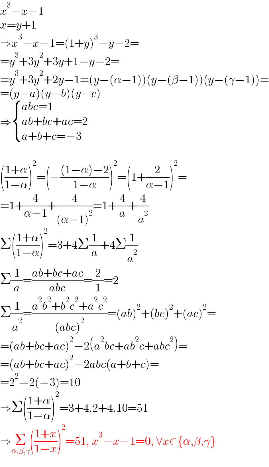 x^3 −x−1  x=y+1  ⇒x^3 −x−1=(1+y)^3 −y−2=  =y^3 +3y^2 +3y+1−y−2=  =y^3 +3y^2 +2y−1=(y−(α−1))(y−(β−1))(y−(γ−1))=  =(y−a)(y−b)(y−c)  ⇒ { ((abc=1)),((ab+bc+ac=2)),((a+b+c=−3)) :}    (((1+α)/(1−α)))^2 =(−(((1−α)−2)/(1−α)))^2 =(1+(2/(α−1)))^2 =  =1+(4/(α−1))+(4/((α−1)^2 ))=1+(4/a)+(4/a^2 )  Σ(((1+α)/(1−α)))^2 =3+4Σ(1/a)+4Σ(1/a^2 )  Σ(1/a)=((ab+bc+ac)/(abc))=(2/1)=2  Σ(1/a^2 )=((a^2 b^2 +b^2 c^2 +a^2 c^2 )/((abc)^2 ))=(ab)^2 +(bc)^2 +(ac)^2 =  =(ab+bc+ac)^2 −2(a^2 bc+ab^2 c+abc^2 )=  =(ab+bc+ac)^2 −2abc(a+b+c)=  =2^2 −2(−3)=10  ⇒Σ(((1+α)/(1−α)))^2 =3+4.2+4.10=51  ⇒Σ_(α,β,γ) (((1+x)/(1−x)))^2 =51, x^3 −x−1=0, ∀x∈{α,β,γ}  