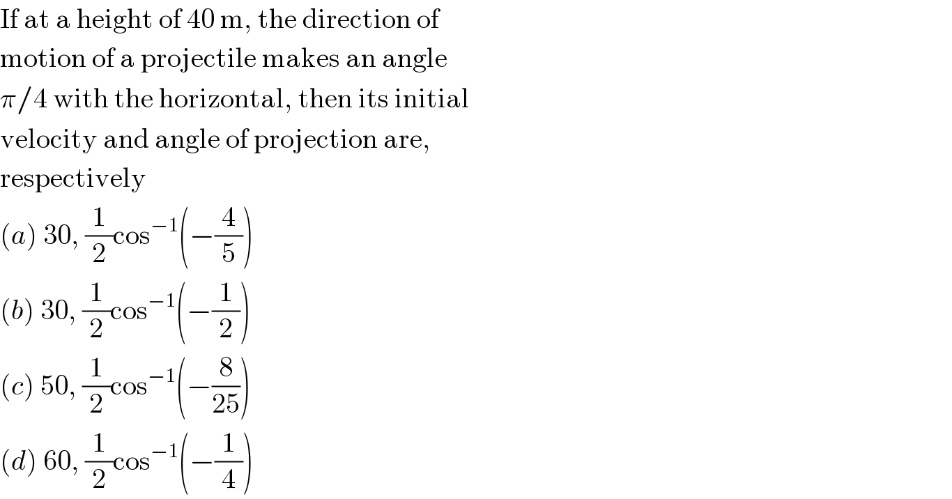 If at a height of 40 m, the direction of  motion of a projectile makes an angle  π/4 with the horizontal, then its initial  velocity and angle of projection are,  respectively  (a) 30, (1/2)cos^(−1) (−(4/5))  (b) 30, (1/2)cos^(−1) (−(1/2))  (c) 50, (1/2)cos^(−1) (−(8/(25)))  (d) 60, (1/2)cos^(−1) (−(1/4))  
