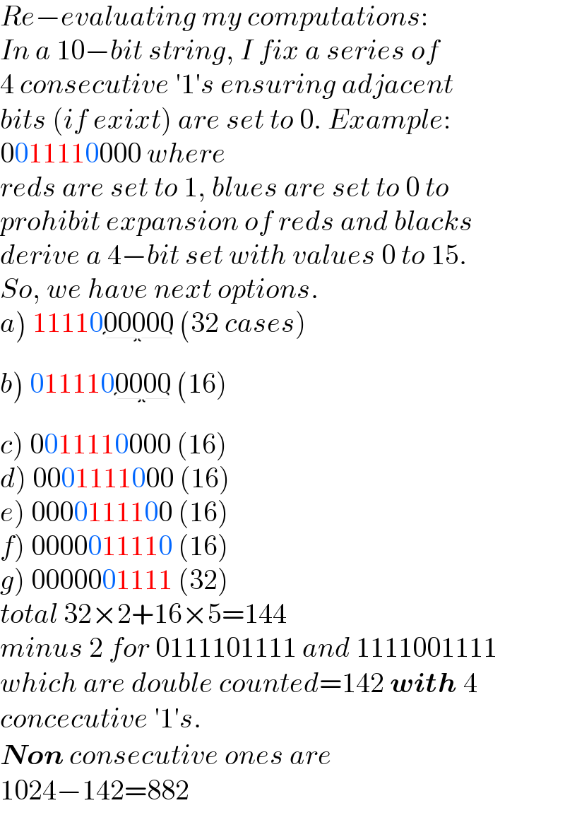 Re−evaluating my computations:  In a 10−bit string, I fix a series of  4 consecutive ′1′s ensuring adjacent  bits (if exixt) are set to 0. Example:  0011110000 where  reds are set to 1, blues are set to 0 to  prohibit expansion of reds and blacks  derive a 4−bit set with values 0 to 15.  So, we have next options.  a) 1111000000_()  (32 cases)  b) 0111100000_()  (16)  c) 0011110000 (16)  d) 0001111000 (16)  e) 0000111100 (16)  f) 0000011110 (16)  g) 0000001111 (32)  total 32×2+16×5=144  minus 2 for 0111101111 and 1111001111  which are double counted=142 with 4  concecutive ′1′s.  Non consecutive ones are  1024−142=882  