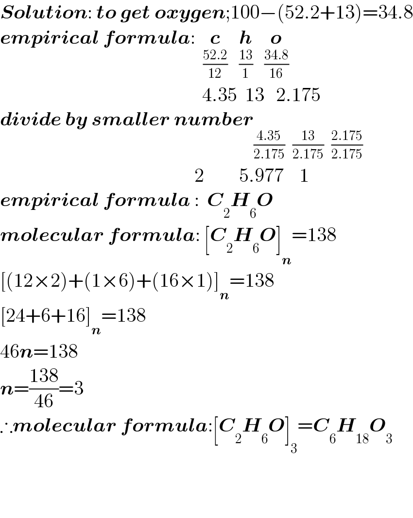 Solution: to get oxygen;100−(52.2+13)=34.8  empirical formula:  c_((52.2)/(12))    h_((13)/1)    o_((34.8)/(16))                                                       4.35  13   2.175      divide by smaller number                                                    2         5.977    1  empirical formula :  C_2 H_6 O  molecular formula: [C_2 H_6 O]_n =138  [(12×2)+(1×6)+(16×1)]_n =138  [24+6+16]_n =138  46n=138  n=((138)/(46))=3  ∴molecular formula:[C_2 H_6 O]_3 =C_6 H_(18) O_3       