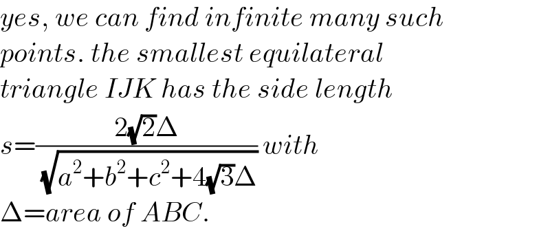 yes, we can find infinite many such  points. the smallest equilateral  triangle IJK has the side length  s=((2(√2)Δ)/( (√(a^2 +b^2 +c^2 +4(√3)Δ)))) with  Δ=area of ABC.  