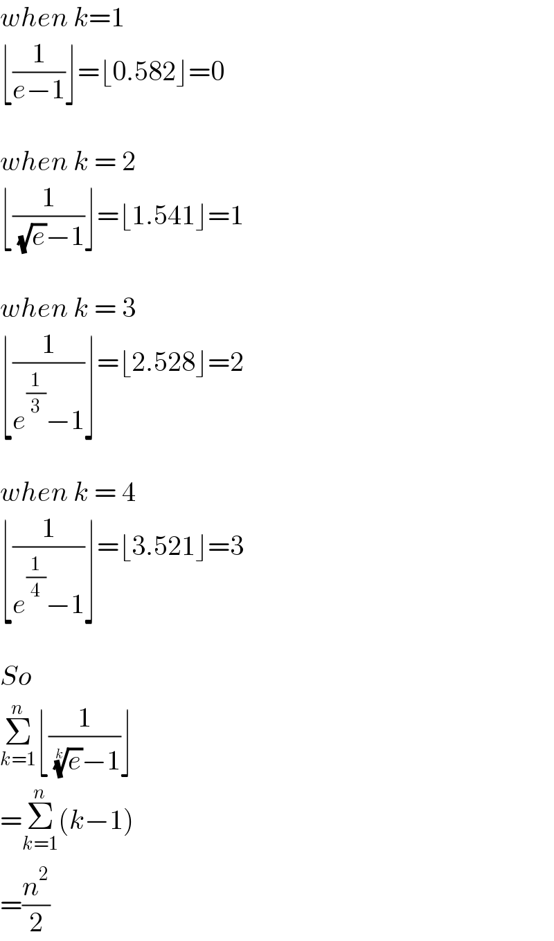 when k=1  ⌊(1/(e−1))⌋=⌊0.582⌋=0    when k = 2  ⌊(1/( (√e)−1))⌋=⌊1.541⌋=1    when k = 3  ⌊(1/(e^(1/3) −1))⌋=⌊2.528⌋=2    when k = 4  ⌊(1/(e^(1/4) −1))⌋=⌊3.521⌋=3    So  Σ_(k=1) ^n ⌊(1/( (e)^(1/k) −1))⌋  =Σ_(k=1) ^n (k−1)  =(n^2 /2)  