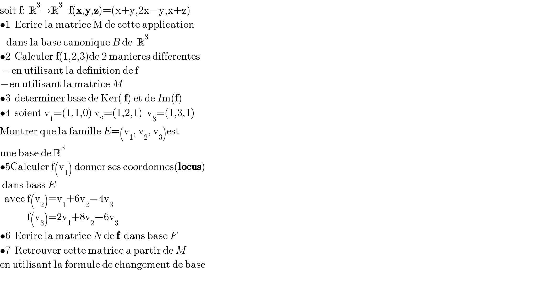 soit f:  R^3 →R^3    f(x,y,z)=(x+y,2x−y,x+z)  •1  Ecrire la matrice M de cette application     dans la base canonique B de  R^3    •2  Calculer f(1,2,3)de 2 manieres differentes   −en utilisant la definition de f  −en utilisant la matrice M   •3  determiner bsse de Ker( f) et de Im(f)  •4  soient v_1 =(1,1,0) v_2 =(1,2,1)  v_3 =(1,3,1)  Montrer que la famille E=(v_1 , v_2 , v_3 )est  une base de R^3   •5Calculer f(v_1 ) donner ses coordonnes(locus)   dans bass E    avec f(v_2 )=v_1 +6v_2 −4v_3                f(v_3 )=2v_1 +8v_2 −6v_3   •6  Ecrire la matrice N de f  dans base F  •7  Retrouver cette matrice a partir de M  en utilisant la formule de changement de base    