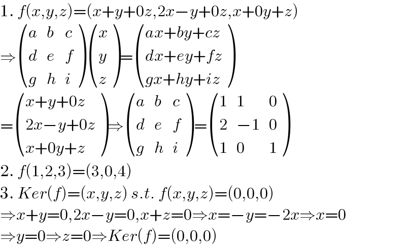 1. f(x,y,z)=(x+y+0z,2x−y+0z,x+0y+z)  ⇒ ((a,b,c),(d,e,f),(g,h,i) ) ((x),(y),(z) )= (((ax+by+cz)),((dx+ey+fz)),((gx+hy+iz)) )  = (((x+y+0z)),((2x−y+0z)),((x+0y+z)) )⇒ ((a,b,c),(d,e,f),(g,h,i) )= ((1,1,0),(2,(−1),0),(1,0,1) )  2. f(1,2,3)=(3,0,4)  3. Ker(f)=(x,y,z) s.t. f(x,y,z)=(0,0,0)  ⇒x+y=0,2x−y=0,x+z=0⇒x=−y=−2x⇒x=0  ⇒y=0⇒z=0⇒Ker(f)=(0,0,0)  