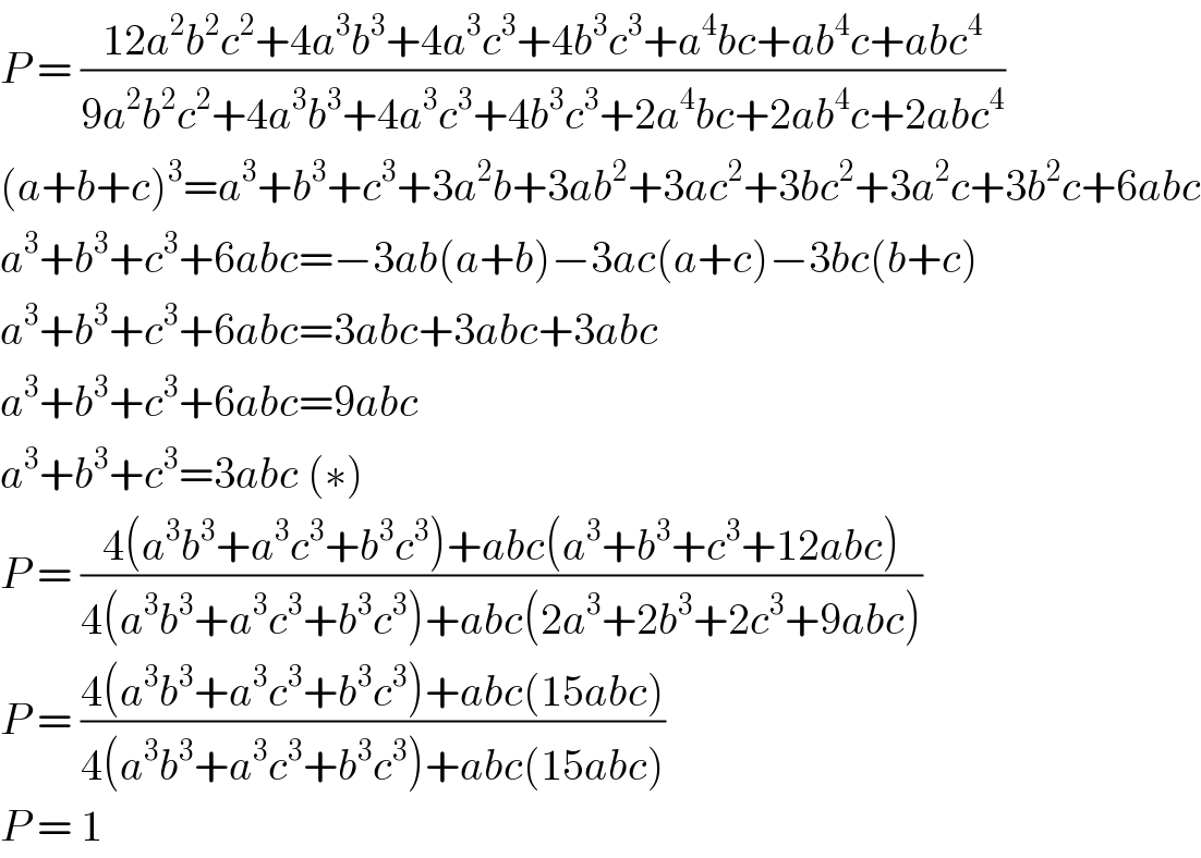 P = ((12a^2 b^2 c^2 +4a^3 b^3 +4a^3 c^3 +4b^3 c^3 +a^4 bc+ab^4 c+abc^4 )/(9a^2 b^2 c^2 +4a^3 b^3 +4a^3 c^3 +4b^3 c^3 +2a^4 bc+2ab^4 c+2abc^4 ))  (a+b+c)^3 =a^3 +b^3 +c^3 +3a^2 b+3ab^2 +3ac^2 +3bc^2 +3a^2 c+3b^2 c+6abc  a^3 +b^3 +c^3 +6abc=−3ab(a+b)−3ac(a+c)−3bc(b+c)  a^3 +b^3 +c^3 +6abc=3abc+3abc+3abc  a^3 +b^3 +c^3 +6abc=9abc  a^3 +b^3 +c^3 =3abc (∗)  P = ((4(a^3 b^3 +a^3 c^3 +b^3 c^3 )+abc(a^3 +b^3 +c^3 +12abc))/(4(a^3 b^3 +a^3 c^3 +b^3 c^3 )+abc(2a^3 +2b^3 +2c^3 +9abc)))  P = ((4(a^3 b^3 +a^3 c^3 +b^3 c^3 )+abc(15abc))/(4(a^3 b^3 +a^3 c^3 +b^3 c^3 )+abc(15abc)))  P = 1  