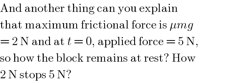 And another thing can you explain  that maximum frictional force is μmg  = 2 N and at t = 0, applied force = 5 N,  so how the block remains at rest? How  2 N stops 5 N?  