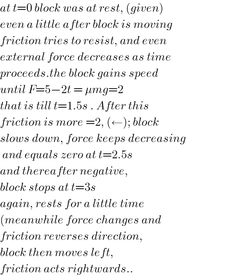 at t=0 block was at rest, (given)  even a little after block is moving  friction tries to resist, and even  external force decreases as time  proceeds.the block gains speed  until F=5−2t = μmg=2  that is till t=1.5s . After this  friction is more =2, (←); block  slows down, force keeps decreasing   and equals zero at t=2.5s  and thereafter negative,  block stops at t=3s  again, rests for a little time  (meanwhile force changes and  friction reverses direction,   block then moves left,   friction acts rightwards..  
