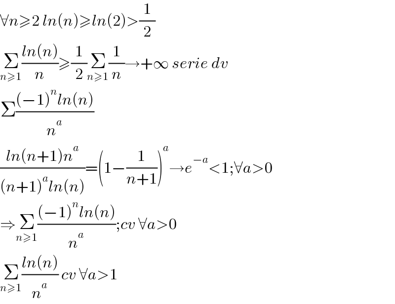 ∀n≥2 ln(n)≥ln(2)>(1/2)  Σ_(n≥1) ((ln(n))/n)≥(1/2)Σ_(n≥1) (1/n)→+∞ serie dv  Σ(((−1)^n ln(n))/n^a )  ((ln(n+1)n^a )/((n+1)^a ln(n)))=(1−(1/(n+1)))^a →e^(−a) <1;∀a>0  ⇒Σ_(n≥1) (((−1)^n ln(n))/n^a );cv ∀a>0  Σ_(n≥1) ((ln(n))/n^a ) cv ∀a>1  