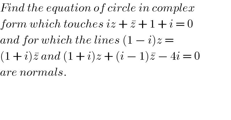 Find the equation of circle in complex  form which touches iz + z^�  + 1 + i = 0  and for which the lines (1 − i)z =  (1 + i)z^�  and (1 + i)z + (i − 1)z^�  − 4i = 0  are normals.  