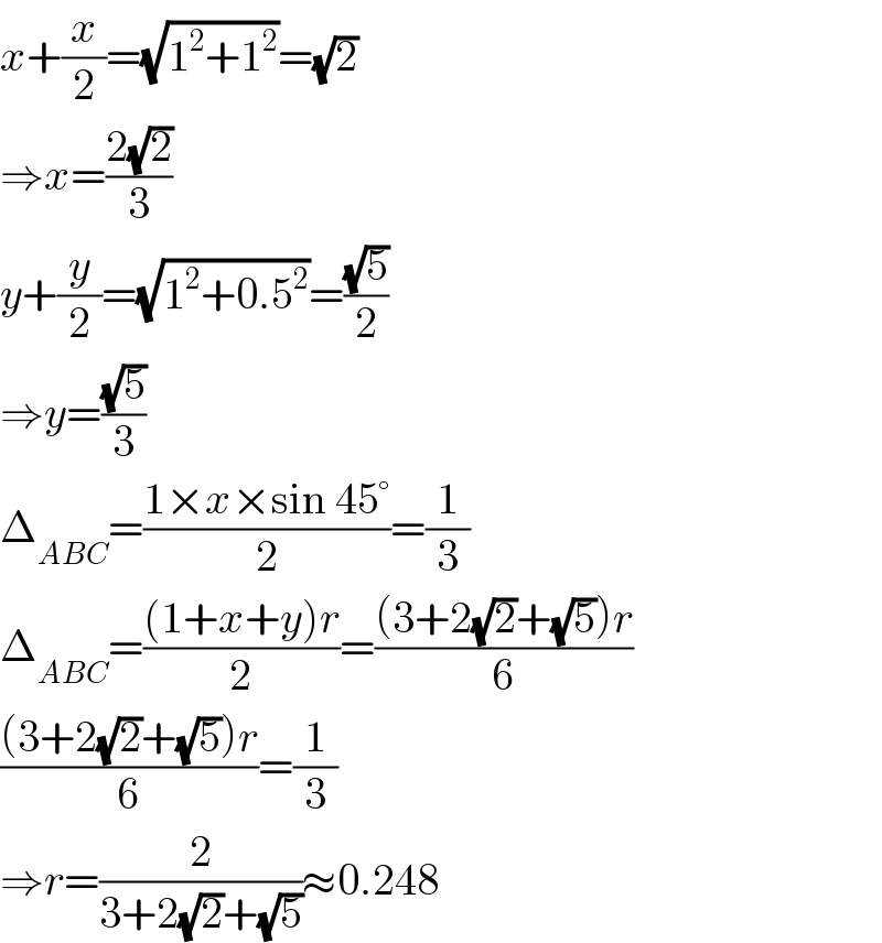x+(x/2)=(√(1^2 +1^2 ))=(√2)  ⇒x=((2(√2))/3)  y+(y/2)=(√(1^2 +0.5^2 ))=((√5)/2)  ⇒y=((√5)/3)  Δ_(ABC) =((1×x×sin 45°)/2)=(1/3)  Δ_(ABC) =(((1+x+y)r)/2)=(((3+2(√2)+(√5))r)/6)  (((3+2(√2)+(√5))r)/6)=(1/3)  ⇒r=(2/(3+2(√2)+(√5)))≈0.248  