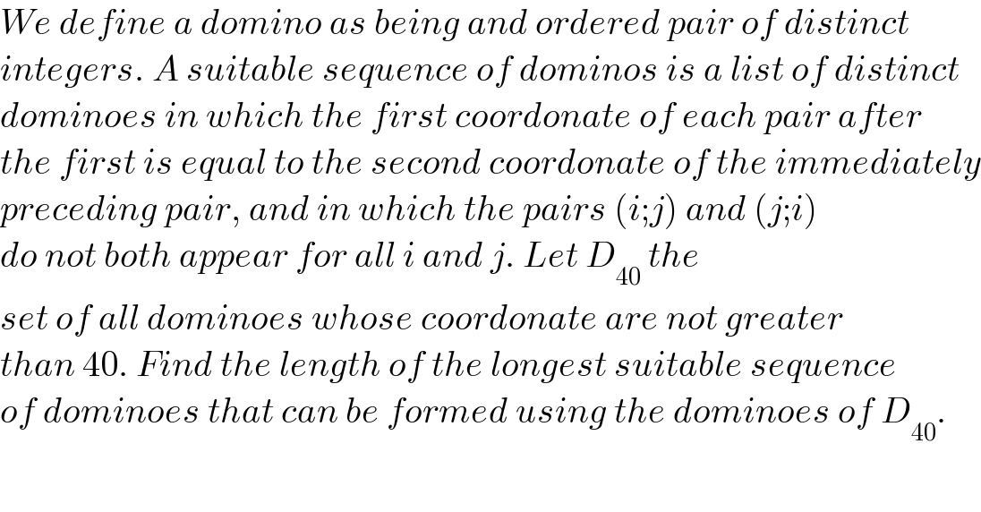 We define a domino as being and ordered pair of distinct  integers. A suitable sequence of dominos is a list of distinct  dominoes in which the first coordonate of each pair after  the first is equal to the second coordonate of the immediately  preceding pair, and in which the pairs (i;j) and (j;i)  do not both appear for all i and j. Let D_(40)  the  set of all dominoes whose coordonate are not greater  than 40. Find the length of the longest suitable sequence  of dominoes that can be formed using the dominoes of D_(40) .  