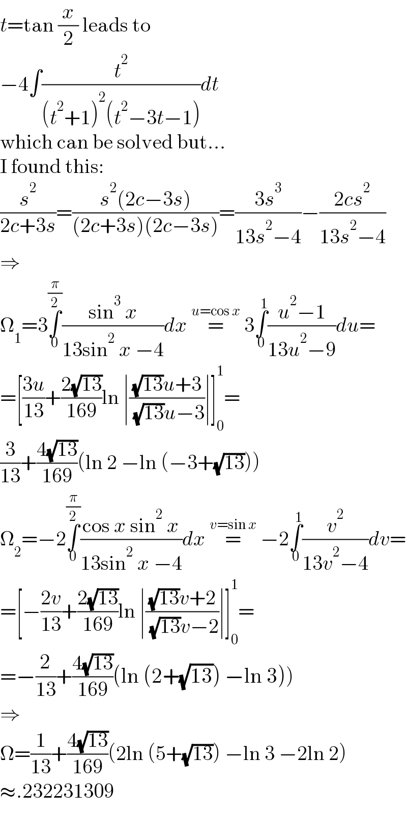 t=tan (x/2) leads to  −4∫(t^2 /((t^2 +1)^2 (t^2 −3t−1)))dt  which can be solved but...  I found this:  (s^2 /(2c+3s))=((s^2 (2c−3s))/((2c+3s)(2c−3s)))=((3s^3 )/(13s^2 −4))−((2cs^2 )/(13s^2 −4))  ⇒  Ω_1 =3∫_0 ^(π/2) ((sin^3  x)/(13sin^2  x −4))dx =^(u=cos x)  3∫_0 ^1 ((u^2 −1)/(13u^2 −9))du=  =[((3u)/(13))+((2(√(13)))/(169))ln ∣(((√(13))u+3)/( (√(13))u−3))∣]_0 ^1 =  (3/(13))+((4(√(13)))/(169))(ln 2 −ln (−3+(√(13))))  Ω_2 =−2∫_0 ^(π/2) ((cos x sin^2  x)/(13sin^2  x −4))dx =^(v=sin x)  −2∫_0 ^1 (v^2 /(13v^2 −4))dv=  =[−((2v)/(13))+((2(√(13)))/(169))ln ∣(((√(13))v+2)/( (√(13))v−2))∣]_0 ^1 =  =−(2/(13))+((4(√(13)))/(169))(ln (2+(√(13))) −ln 3))  ⇒  Ω=(1/(13))+((4(√(13)))/(169))(2ln (5+(√(13))) −ln 3 −2ln 2)  ≈.232231309  