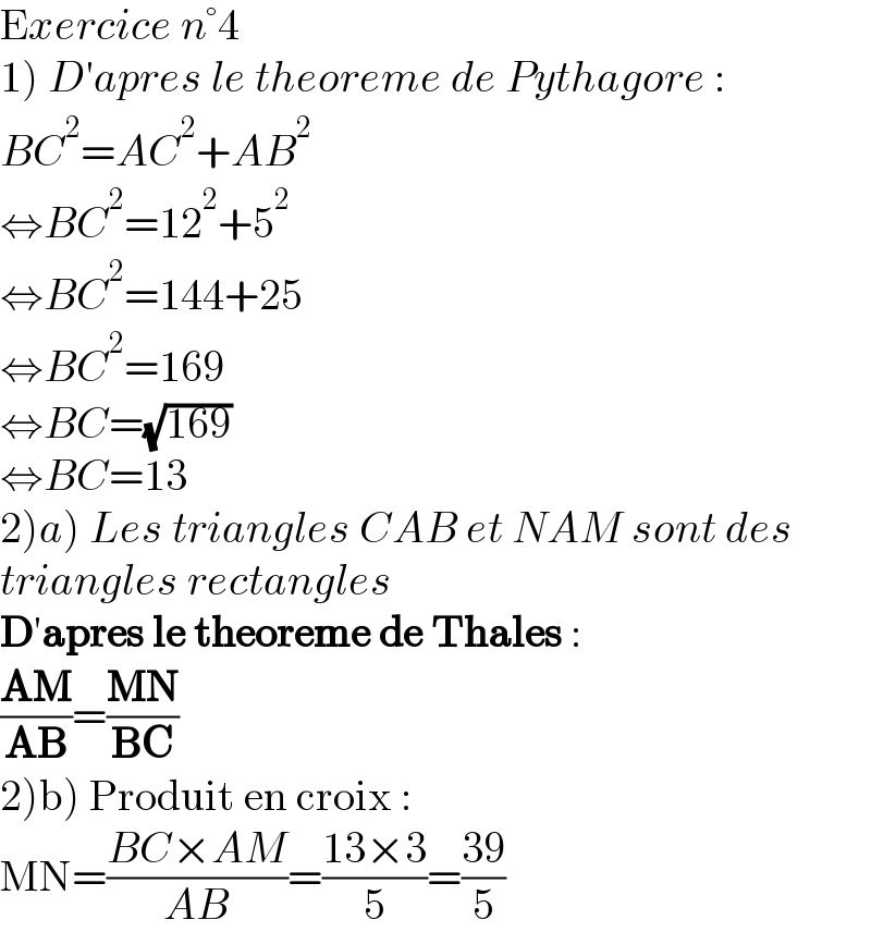 Exercice n°4  1) D′apres le theoreme de Pythagore :  BC^2 =AC^2 +AB^2   ⇔BC^2 =12^2 +5^2   ⇔BC^2 =144+25  ⇔BC^2 =169  ⇔BC=(√(169))  ⇔BC=13  2)a) Les triangles CAB et NAM sont des  triangles rectangles  D′apres le theoreme de Thales :  ((AM)/(AB))=((MN)/(BC))  2)b) Produit en croix :  MN=((BC×AM)/(AB))=((13×3)/5)=((39)/5)  