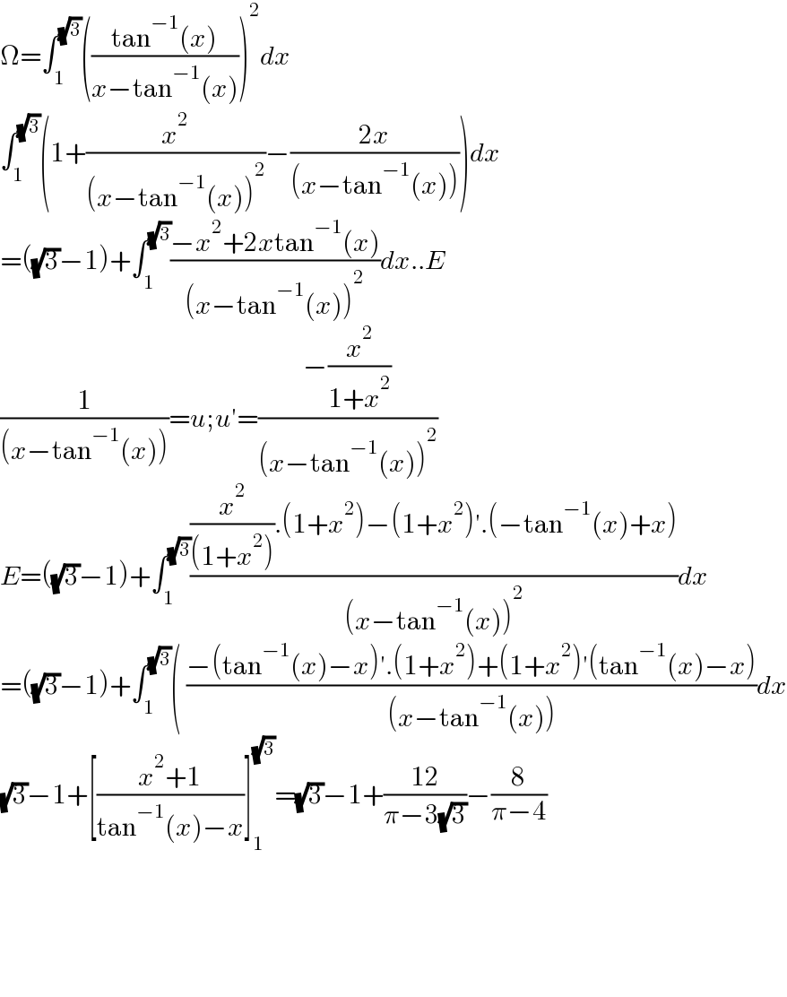 Ω=∫_1 ^(√3) (((tan^(−1) (x))/(x−tan^(−1) (x))))^2 dx  ∫_1 ^(√3) (1+(x^2 /((x−tan^(−1) (x))^2 ))−((2x)/((x−tan^(−1) (x)))))dx  =((√3)−1)+∫_1 ^(√3) ((−x^2 +2xtan^(−1) (x))/((x−tan^(−1) (x))^2 ))dx..E  (1/((x−tan^(−1) (x))))=u;u′=((−(x^2 /(1+x^2 )))/((x−tan^(−1) (x))^2 ))  E=((√3)−1)+∫_1 ^(√3) (((x^2 /((1+x^2 ))).(1+x^2 )−(1+x^2 )′.(−tan^(−1) (x)+x))/((x−tan^(−1) (x))^2 ))dx  =((√3)−1)+∫_1 ^(√3) ( ((−(tan^(−1) (x)−x)′.(1+x^2 )+(1+x^2 )′(tan^(−1) (x)−x))/((x−tan^(−1) (x))))dx  (√3)−1+[((x^2 +1)/(tan^(−1) (x)−x))]_1 ^(√3) =(√3)−1+((12)/(π−3(√3)))−(8/(π−4))          