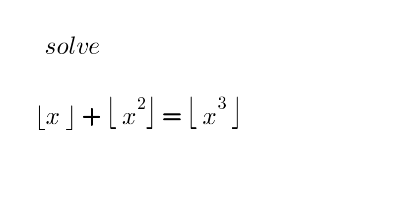            solve            ⌊x ⌋ + ⌊ x^2 ⌋ = ⌊ x^3  ⌋    