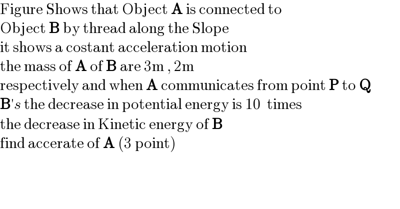 Figure Shows that Object A is connected to  Object B by thread along the Slope  it shows a costant acceleration motion  the mass of A of B are 3m , 2m  respectively and when A communicates from point P to Q   B′s the decrease in potential energy is 10  times  the decrease in Kinetic energy of B   find accerate of A (3 point)  