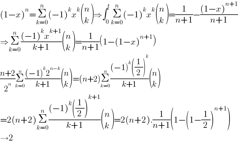 (1−x)^n =Σ_(k=0) ^n (−1)^k x^k  ((n),(k) )⇒∫_0 ^t Σ_(k=0) ^n (−1)^k x^k  ((n),(k) )=(1/(n+1))−(((1−x)^(n+1) )/(n+1))  ⇒Σ_(k=0) ^n (((−1)^k x^(k+1) )/(k+1)) ((n),(k) )=(1/(n+1))(1−(1−x)^(n+1) )  ((n+2)/2^n )Σ_(k=0) ^n (((−1)^k 2^(n−k) )/(k+1)) ((n),(k) )=(n+2)Σ_(k=0) ^n (((−1)^k ((1/2))^k )/(k+1)) ((n),(k) )  =2(n+2)Σ_(k=0) ^n (((−1)^k ((1/2))^(k+1) )/(k+1)) ((n),(k) )=2(n+2).(1/(n+1))(1−(1−(1/2))^(n+1) )  →2  