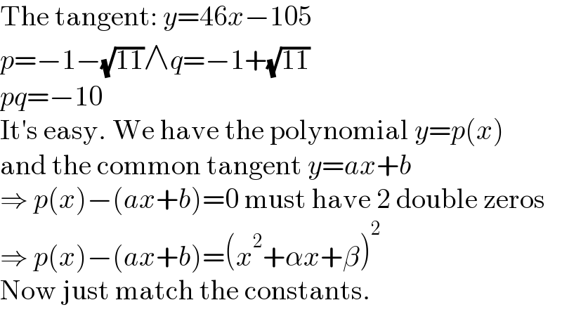 The tangent: y=46x−105  p=−1−(√(11))∧q=−1+(√(11))  pq=−10  It′s easy. We have the polynomial y=p(x)  and the common tangent y=ax+b  ⇒ p(x)−(ax+b)=0 must have 2 double zeros  ⇒ p(x)−(ax+b)=(x^2 +αx+β)^2   Now just match the constants.  