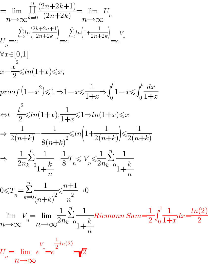 =lim_(n→∞) Π_(k=0) ^n (((2n+2k+1))/((2n+2k)))=lim_(n→∞) U_n   U_n =e^(Σ_(k=0) ^n ln(((2k+2n+1)/(2n+2k)))) =e^(Σ_(k=0) ^n ln(1+(1/(2n+2k)))) =e^V_n    ∀x∈[0,1[  x−(x^2 /2)≤ln(1+x)≤x;  proof (1−x^2 )≤1 ⇒1−x≤(1/(1+x))⇒∫_0 ^t 1−x≤∫_0 ^t (dx/(1+x))  ⇔t−(t^2 /2)≤ln(1+x);(1/(1+x))≤1⇒ln(1+x)≤x  ⇒  (1/(2(n+k)))−(1/(8(n+k)^2 ))≤ln(1+(1/(2(n+k))))≤(1/(2(n+k)))  ⇒       (1/(2n))Σ_(k=0) ^n (1/(1+(k/n)))−(1/8)T_n ≤ V_n ≤(1/(2n))Σ_(k=0) ^n (1/(1+(k/n)))  0≤T_n =Σ_(k=0) ^n (1/((n+k)^2 ))≤((n+1)/n^2 )→0  lim_(n→∞) V_n =lim_(n→∞) (1/(2n))Σ_(k=0) ^n (1/(1+(k/n)))Riemann Sum=(1/2)∫_0 ^1 (1/(1+x))dx=((ln(2))/2)  U_n =lim_(n→∞) e^V_n  =e^((1/2)ln(2)) =(√2)    