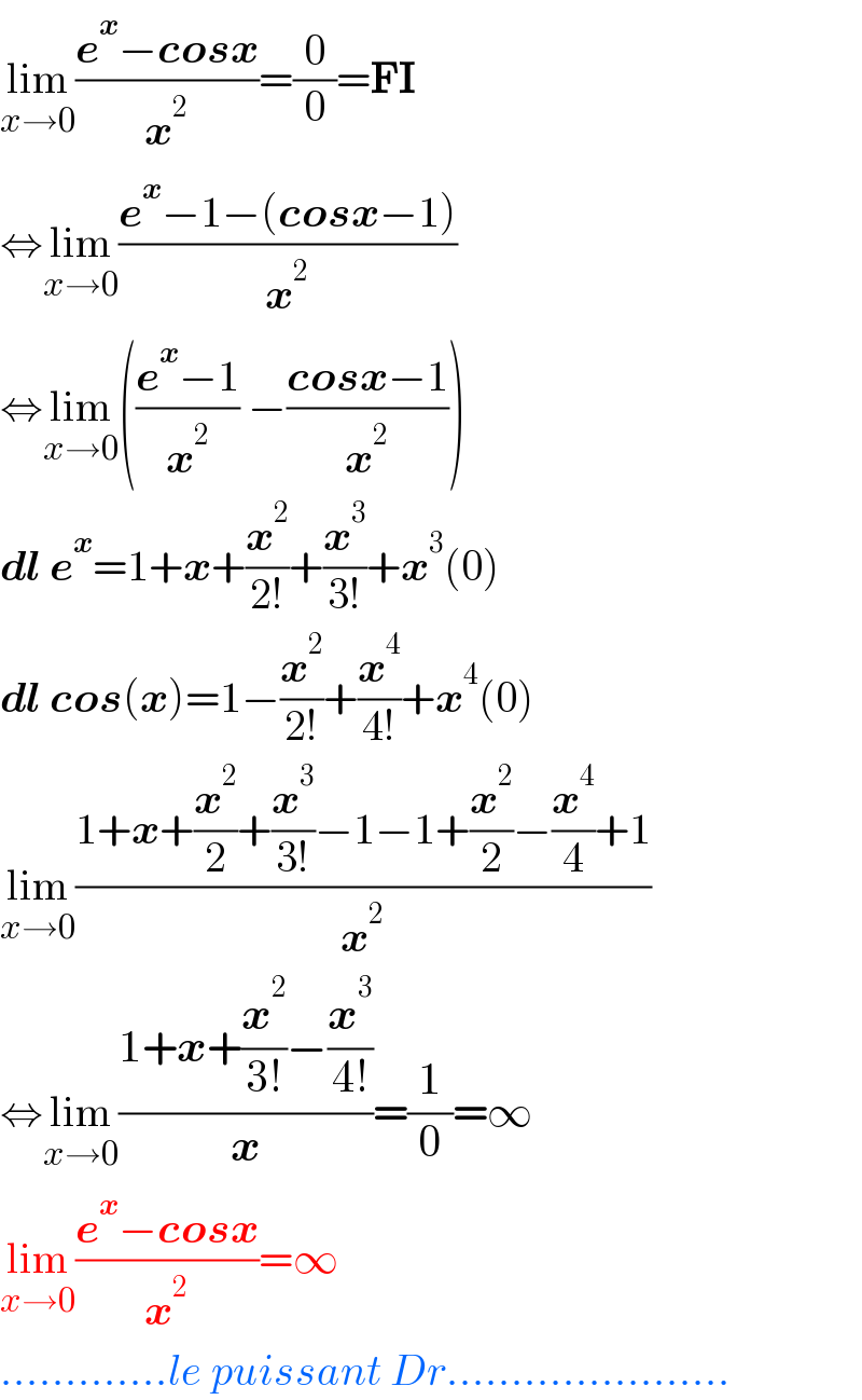 lim_(x→0) ((e^x −cosx)/x^2 )=(0/0)=FI  ⇔lim_(x→0) ((e^x −1−(cosx−1))/x^2 )  ⇔lim_(x→0) (((e^x −1)/x^2 ) −((cosx−1)/x^2 ))  dl e^x =1+x+(x^2 /(2!))+(x^3 /(3!))+x^3 (0)  dl cos(x)=1−(x^2 /(2!))+(x^4 /(4!))+x^4 (0)  lim_(x→0) ((1+x+(x^2 /2)+(x^3 /(3!))−1−1+(x^2 /2)−(x^4 /4)+1)/x^2 )  ⇔lim_(x→0) ((1+x+(x^2 /(3!))−(x^3 /(4!)))/x)=(1/0)=∞   lim_(x→0) ((e^x −cosx)/x^2 )=∞  .............le puissant Dr......................  