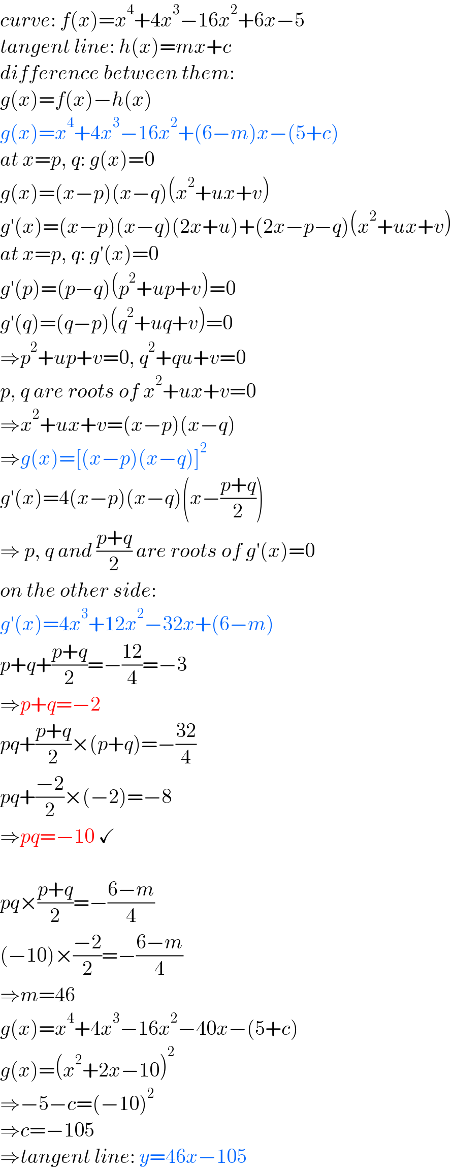 curve: f(x)=x^4 +4x^3 −16x^2 +6x−5  tangent line: h(x)=mx+c  difference between them:  g(x)=f(x)−h(x)  g(x)=x^4 +4x^3 −16x^2 +(6−m)x−(5+c)  at x=p, q: g(x)=0  g(x)=(x−p)(x−q)(x^2 +ux+v)  g′(x)=(x−p)(x−q)(2x+u)+(2x−p−q)(x^2 +ux+v)  at x=p, q: g′(x)=0  g′(p)=(p−q)(p^2 +up+v)=0  g′(q)=(q−p)(q^2 +uq+v)=0  ⇒p^2 +up+v=0, q^2 +qu+v=0  p, q are roots of x^2 +ux+v=0  ⇒x^2 +ux+v=(x−p)(x−q)  ⇒g(x)=[(x−p)(x−q)]^2   g′(x)=4(x−p)(x−q)(x−((p+q)/2))  ⇒ p, q and ((p+q)/2) are roots of g′(x)=0  on the other side:  g′(x)=4x^3 +12x^2 −32x+(6−m)  p+q+((p+q)/2)=−((12)/4)=−3  ⇒p+q=−2  pq+((p+q)/2)×(p+q)=−((32)/4)  pq+((−2)/2)×(−2)=−8  ⇒pq=−10 ✓    pq×((p+q)/2)=−((6−m)/4)  (−10)×((−2)/2)=−((6−m)/4)  ⇒m=46  g(x)=x^4 +4x^3 −16x^2 −40x−(5+c)  g(x)=(x^2 +2x−10)^2   ⇒−5−c=(−10)^2   ⇒c=−105  ⇒tangent line: y=46x−105  