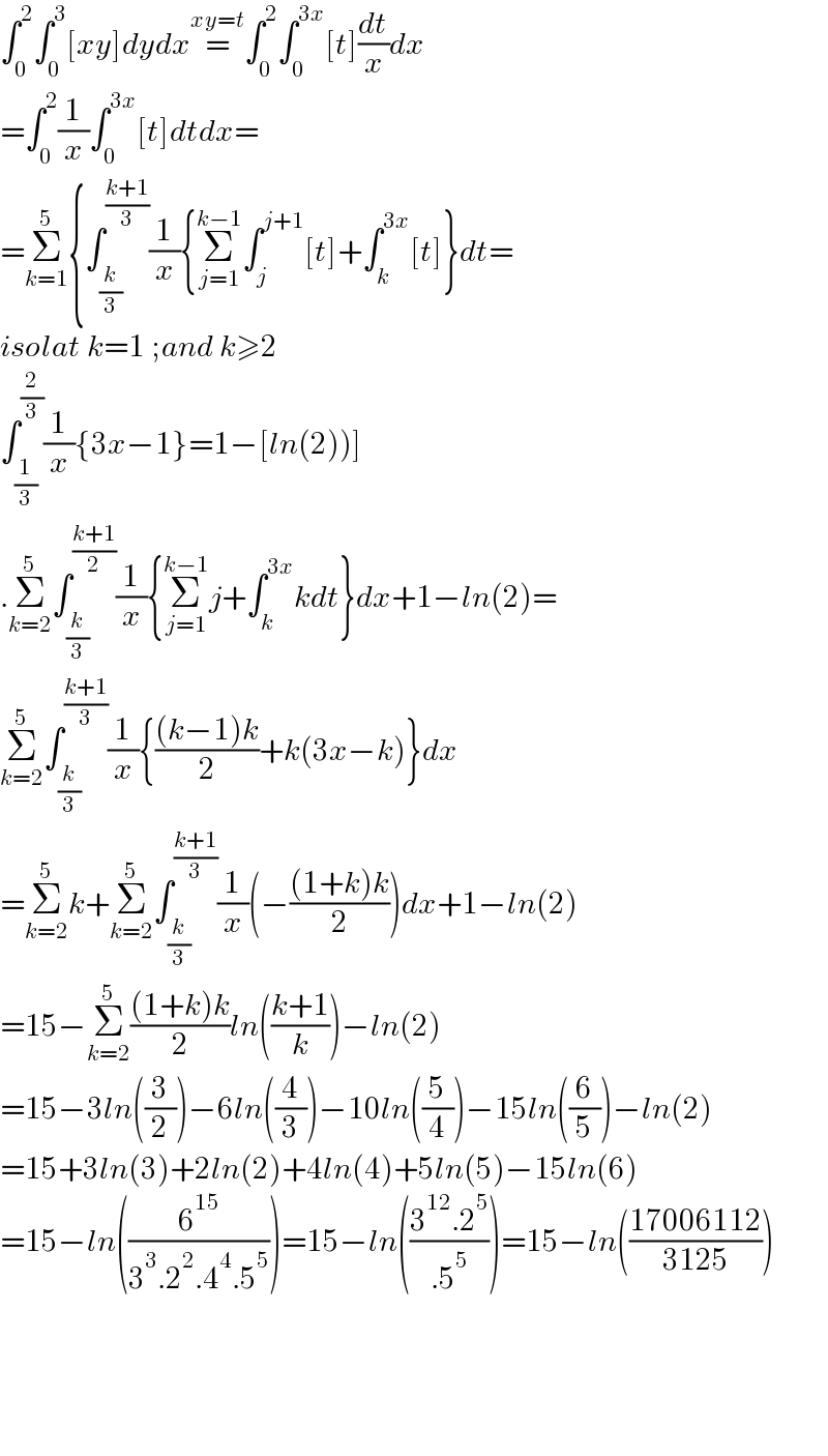 ∫_0 ^2 ∫_0 ^3 [xy]dydx=^(xy=t) ∫_0 ^2 ∫_0 ^(3x) [t](dt/x)dx  =∫_0 ^2 (1/x)∫_0 ^(3x) [t]dtdx=  =Σ_(k=1) ^5 {∫_(k/3) ^((k+1)/3) (1/x){Σ_(j=1) ^(k−1) ∫_j ^(j+1) [t]+∫_k ^(3x) [t]}dt=  isolat k=1 ;and k≥2  ∫_(1/3) ^(2/3) (1/x){3x−1}=1−[ln(2))]  .Σ_(k=2) ^5 ∫_(k/3) ^((k+1)/2) (1/x){Σ_(j=1) ^(k−1) j+∫_k ^(3x) kdt}dx+1−ln(2)=  Σ_(k=2) ^5 ∫_(k/3) ^((k+1)/3) (1/x){(((k−1)k)/2)+k(3x−k)}dx  =Σ_(k=2) ^5 k+Σ_(k=2) ^5 ∫_(k/3) ^((k+1)/3) (1/x)(−(((1+k)k)/2))dx+1−ln(2)  =15−Σ_(k=2) ^5 (((1+k)k)/2)ln(((k+1)/k))−ln(2)  =15−3ln((3/2))−6ln((4/3))−10ln((5/4))−15ln((6/5))−ln(2)  =15+3ln(3)+2ln(2)+4ln(4)+5ln(5)−15ln(6)  =15−ln((6^(15) /(3^3 .2^2 .4^4 .5^5 )))=15−ln(((3^(12) .2^5 )/(.5^5 )))=15−ln(((17006112)/(3125)))          