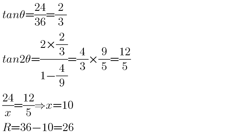  tanθ=((24)/(36))=(2/3)   tan2θ=((2×(2/3))/(1−(4/9)))=(4/3)×(9/5)=((12)/5)   ((24)/x)=((12)/5)⇒x=10   R=36−10=26  