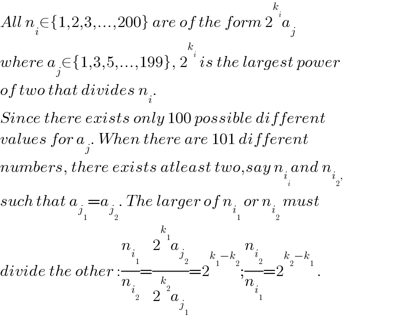 All n_i ∈{1,2,3,...,200} are of the form 2^k_i  a_j   where a_j ∈{1,3,5,...,199}, 2^k_i   is the largest power  of two that divides n_i .   Since there exists only 100 possible different  values for a_j . When there are 101 different   numbers, there exists atleast two,say n_i_i  and n_(i_2 ,)   such that a_j_1  =a_j_2  . The larger of n_i_1   or n_i_2   must   divide the other :(n_i_1  /n_i_2  )=((2^k_1  a_j_2  )/(2^k_2  a_j_1  ))=2^(k_1 −k_2 ) ;(n_i_2  /n_i_1  )=2^(k_2 −k_1 )  .  