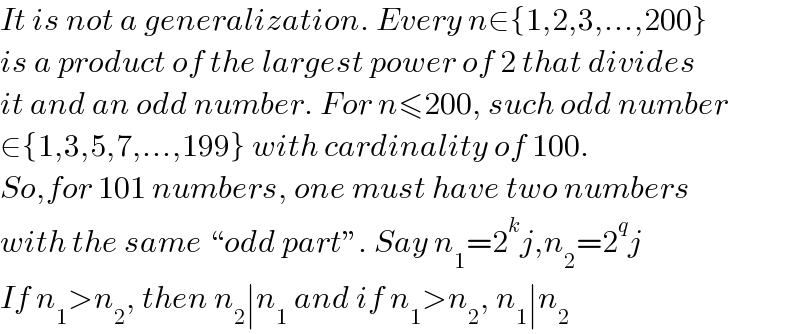 It is not a generalization. Every n∈{1,2,3,...,200}  is a product of the largest power of 2 that divides  it and an odd number. For n≤200, such odd number  ∈{1,3,5,7,...,199} with cardinality of 100.  So,for 101 numbers, one must have two numbers  with the same “odd part”. Say n_1 =2^k j,n_2 =2^q j  If n_1 >n_2 , then n_2 ∣n_1  and if n_1 >n_2 , n_1 ∣n_2   