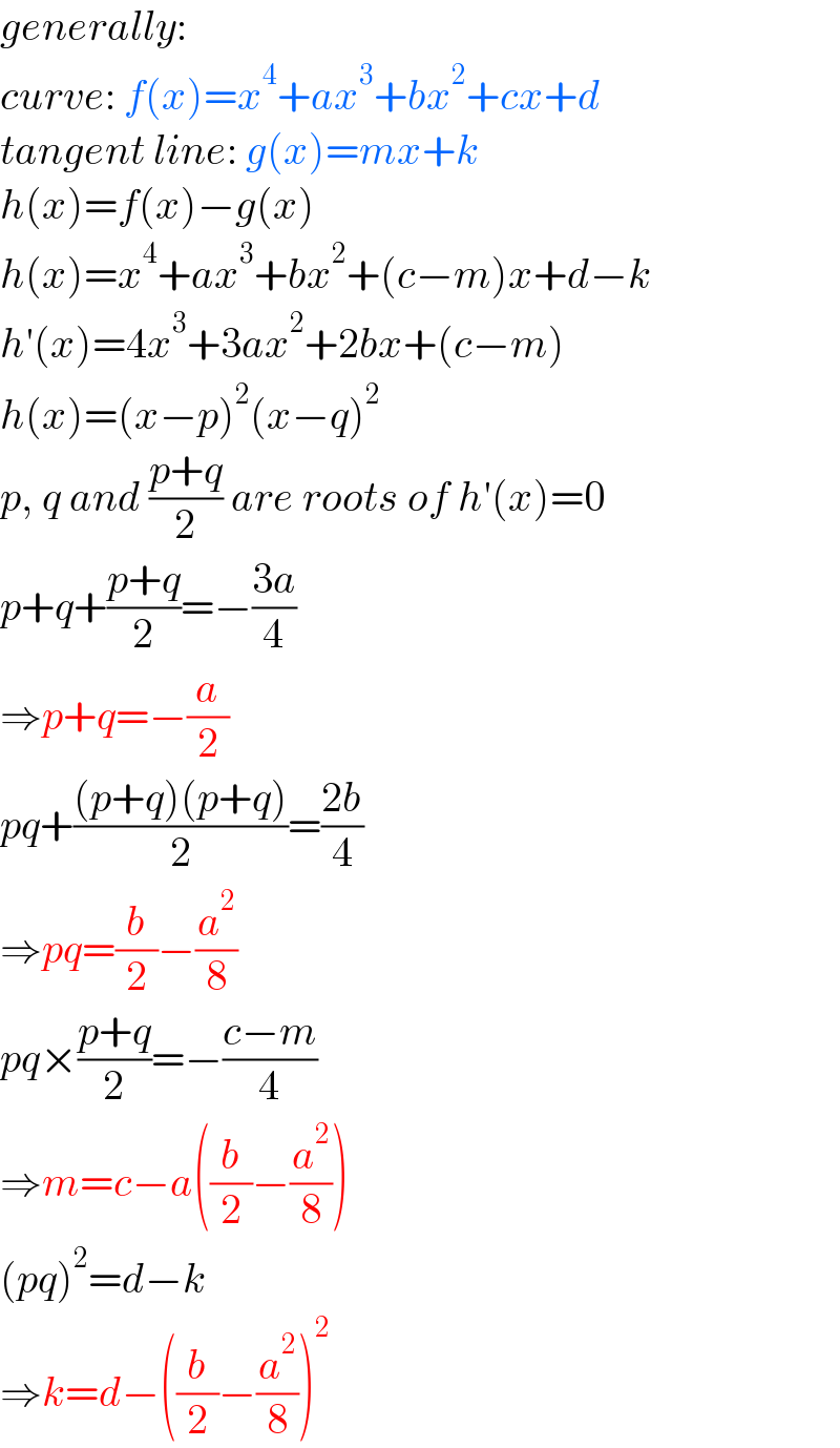 generally:  curve: f(x)=x^4 +ax^3 +bx^2 +cx+d  tangent line: g(x)=mx+k  h(x)=f(x)−g(x)  h(x)=x^4 +ax^3 +bx^2 +(c−m)x+d−k  h′(x)=4x^3 +3ax^2 +2bx+(c−m)  h(x)=(x−p)^2 (x−q)^2   p, q and ((p+q)/2) are roots of h′(x)=0  p+q+((p+q)/2)=−((3a)/4)  ⇒p+q=−(a/2)  pq+(((p+q)(p+q))/2)=((2b)/4)  ⇒pq=(b/2)−(a^2 /8)  pq×((p+q)/2)=−((c−m)/4)  ⇒m=c−a((b/2)−(a^2 /8))  (pq)^2 =d−k  ⇒k=d−((b/2)−(a^2 /8))^2   