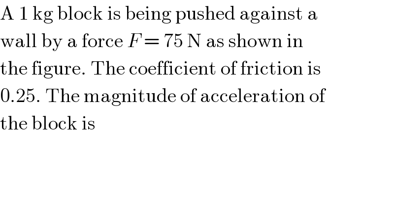 A 1 kg block is being pushed against a  wall by a force F = 75 N as shown in  the figure. The coefficient of friction is  0.25. The magnitude of acceleration of  the block is  