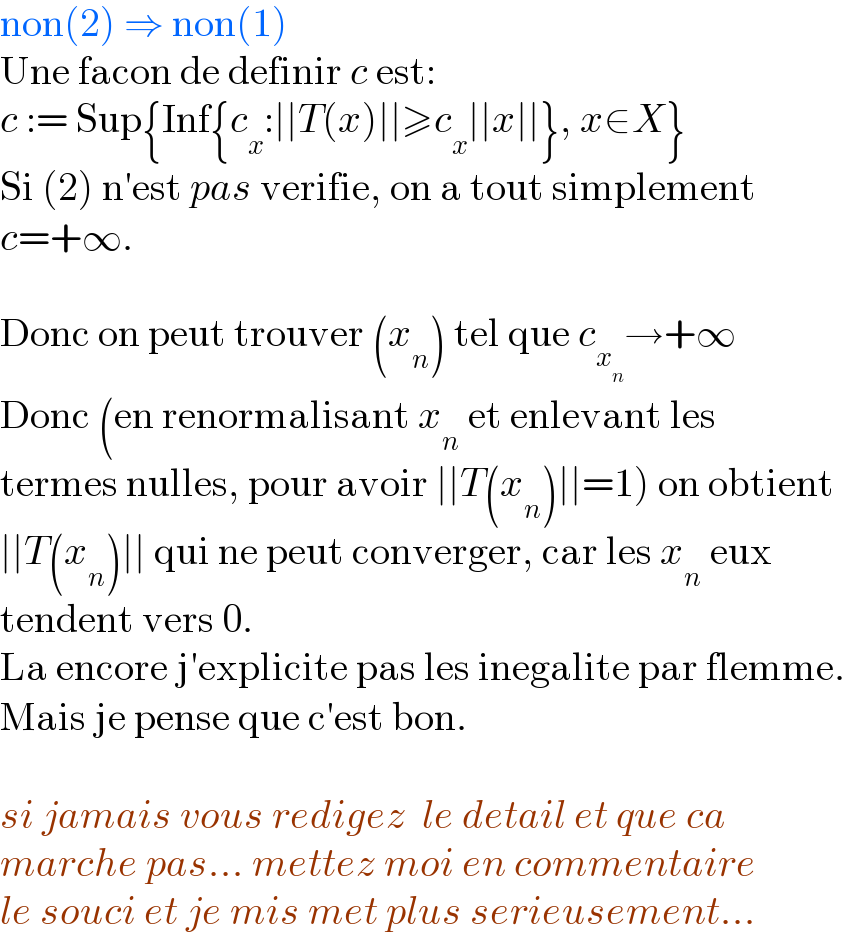 non(2) ⇒ non(1)  Une facon de definir c est:  c := Sup{Inf{c_x :∣∣T(x)∣∣≥c_x ∣∣x∣∣}, x∈X}  Si (2) n′est pas verifie, on a tout simplement  c=+∞.    Donc on peut trouver (x_n ) tel que c_x_n  →+∞  Donc (en renormalisant x_n  et enlevant les  termes nulles, pour avoir ∣∣T(x_n )∣∣=1) on obtient  ∣∣T(x_n )∣∣ qui ne peut converger, car les x_n  eux  tendent vers 0.  La encore j′explicite pas les inegalite par flemme.  Mais je pense que c′est bon.    si jamais vous redigez  le detail et que ca  marche pas... mettez moi en commentaire  le souci et je mis met plus serieusement...  