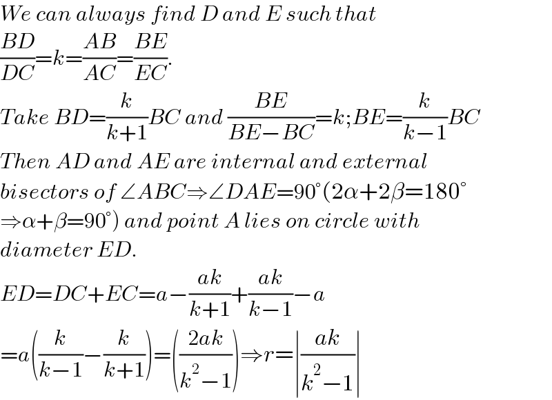 We can always find D and E such that  ((BD)/(DC))=k=((AB)/(AC))=((BE)/(EC)).   Take BD=(k/(k+1))BC and ((BE)/(BE−BC))=k;BE=(k/(k−1))BC  Then AD and AE are internal and external  bisectors of ∠ABC⇒∠DAE=90°(2α+2β=180°  ⇒α+β=90°) and point A lies on circle with   diameter ED.  ED=DC+EC=a−((ak)/(k+1))+((ak)/(k−1))−a  =a((k/(k−1))−(k/(k+1)))=(((2ak)/(k^2 −1)))⇒r=∣((ak)/(k^2 −1))∣  