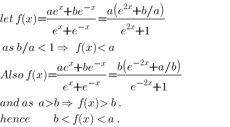 let f(x)=((ae^x +be^(−x) )/(e^x +e^(−x) )) =((a(e^(2x) +b/a))/(e^(2x) +1))   as b/a < 1 ⇒   f(x)< a  Also f(x)=((ae^x +be^(−x) )/(e^x +e^(−x) )) =((b(e^(−2x) +a/b))/(e^(−2x) +1))  and as  a>b ⇒  f(x)> b .  hence          b < f(x) < a .  