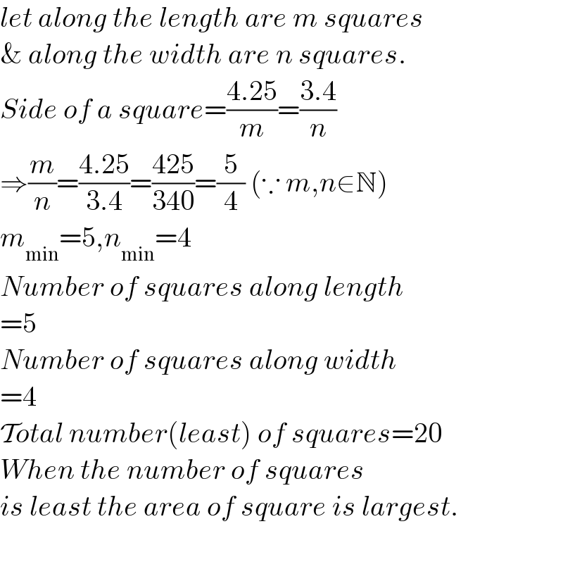let along the length are m squares  & along the width are n squares.  Side of a square=((4.25)/m)=((3.4)/n)  ⇒(m/n)=((4.25)/(3.4))=((425)/(340))=(5/4) (∵ m,n∈N)  m_(min) =5,n_(min) =4  Number of squares along length  =5  Number of squares along width  =4  Total number(least) of squares=20  When the number of squares  is least the area of square is largest.    