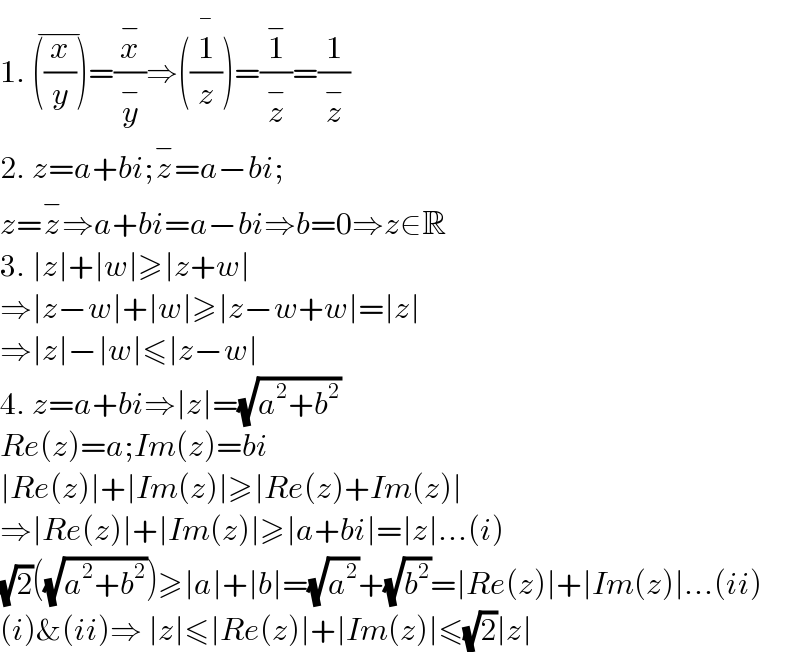 1. ((x/y))^(−) =(x^− /y^− )⇒((1/z))^(�) =(1^− /z^− )=(1/z^− )  2. z=a+bi;z^− =a−bi;   z=z^− ⇒a+bi=a−bi⇒b=0⇒z∈R  3. ∣z∣+∣w∣≥∣z+w∣  ⇒∣z−w∣+∣w∣≥∣z−w+w∣=∣z∣  ⇒∣z∣−∣w∣≤∣z−w∣  4. z=a+bi⇒∣z∣=(√(a^2 +b^2 ))  Re(z)=a;Im(z)=bi  ∣Re(z)∣+∣Im(z)∣≥∣Re(z)+Im(z)∣  ⇒∣Re(z)∣+∣Im(z)∣≥∣a+bi∣=∣z∣...(i)  (√2)((√(a^2 +b^2 )))≥∣a∣+∣b∣=(√a^2 )+(√b^2 )=∣Re(z)∣+∣Im(z)∣...(ii)  (i)&(ii)⇒ ∣z∣≤∣Re(z)∣+∣Im(z)∣≤(√2)∣z∣  