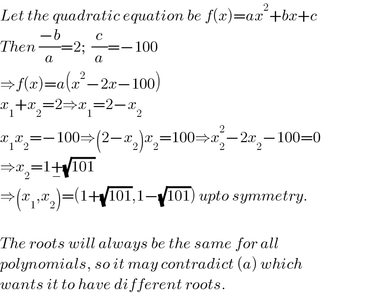 Let the quadratic equation be f(x)=ax^2 +bx+c  Then ((−b)/a)=2;  (c/a)=−100  ⇒f(x)=a(x^2 −2x−100)  x_1 +x_2 =2⇒x_1 =2−x_2   x_1 x_2 =−100⇒(2−x_2 )x_2 =100⇒x_2 ^2 −2x_2 −100=0  ⇒x_2 =1+_− (√(101))  ⇒(x_1 ,x_2 )=(1+(√(101)),1−(√(101))) upto symmetry.    The roots will always be the same for all   polynomials, so it may contradict (a) which  wants it to have different roots.  