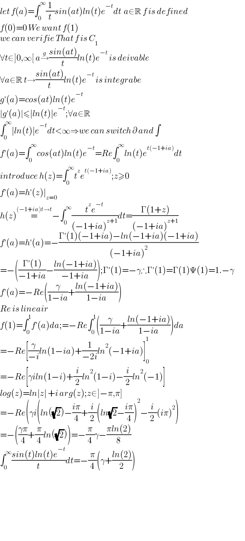 let f(a)=∫_0 ^∞ (1/t)sin(at)ln(t)e^(−t) dt  a∈R f is defined  f(0)=0 We want f(1)  we can verifie That f is C_1   ∀t∈]0,∞[ a→^g ((sin(at))/t)ln(t)e^(−t)  is deivable  ∀a∈R t→((sin(at))/t)ln(t)e^(−t)  is integrabe  g′(a)=cos(at)ln(t)e^(−t)   ∣g′(a)∣≤∣ln(t)∣e^(−t) ;∀a∈R  ∫_0 ^∞ ∣ln(t)∣e^(−t) dt<∞⇒we can switch ∂ and ∫  f′(a)=∫_0 ^∞ cos(at)ln(t)e^(−t) =Re∫_0 ^∞ ln(t)e^(t(−1+ia)) dt  introduce h(z)=∫_0 ^∞ t^z e^(t(−1+ia)) ;z≥0  f′(a)=h′(z)∣_(z=0)   h(z)=^((−1+ia)t→t) −∫_0 ^∞ ((t^z e^(−t) )/((−1+ia)^(z+1) ))dt=((Γ(1+z))/((−1+ia)^(z+1) ))  f′(a)=h′(a)=−((Γ′(1)(−1+ia)−ln(−1+ia)(−1+ia))/((−1+ia)^2 ))  =−(((Γ′(1))/(−1+ia))−((ln(−1+ia))/(−1+ia)));Γ′(1)=−γ∴Γ′(1)=Γ(1)Ψ(1)=1.−γ  f′(a)=−Re((γ/(1−ia))+((ln(−1+ia))/(1−ia)))  Re is lineair   f(1)=∫_0 ^1 f′(a)da;=−Re∫_0 ^1 ((γ/(1−ia))+((ln(−1+ia))/(1−ia)))da  =−Re[(γ/(−i))ln(1−ia)+(1/(−2i))ln^2 (−1+ia)]_0 ^1   =−Re[γiln(1−i)+(i/2)ln^2 (1−i)−(i/2)ln^2 (−1)]  log(z)=ln∣z∣ +i arg(z);z∈]−π,π]   =−Re(γi(ln((√2))−((iπ)/4)+(i/2)(ln(√2)−((iπ)/4))^2 −(i/2)(iπ)^2 )  =−(((γπ)/4)+(π/4)ln((√2)))=−(π/4)γ−((πln(2))/8)  ∫_0 ^∞ ((sin(t)ln(t)e^(−t) )/t)dt=−(π/4)(γ+((ln(2))/2))            