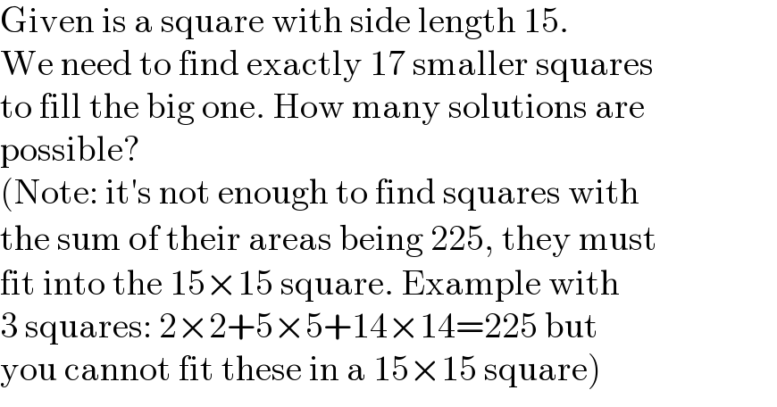 Given is a square with side length 15.  We need to find exactly 17 smaller squares  to fill the big one. How many solutions are  possible?  (Note: it′s not enough to find squares with  the sum of their areas being 225, they must  fit into the 15×15 square. Example with  3 squares: 2×2+5×5+14×14=225 but  you cannot fit these in a 15×15 square)  
